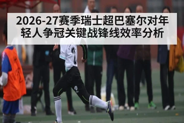 2026-27赛季瑞士超巴塞尔对年轻人争冠关键战锋线效率分析